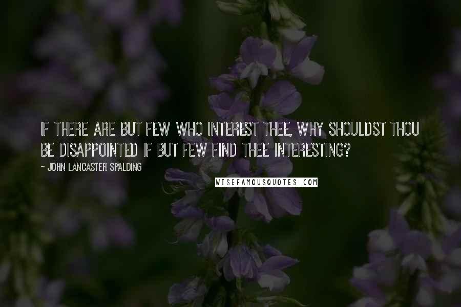 John Lancaster Spalding quotes: If there are but few who interest thee, why shouldst thou be disappointed if but few find thee interesting?