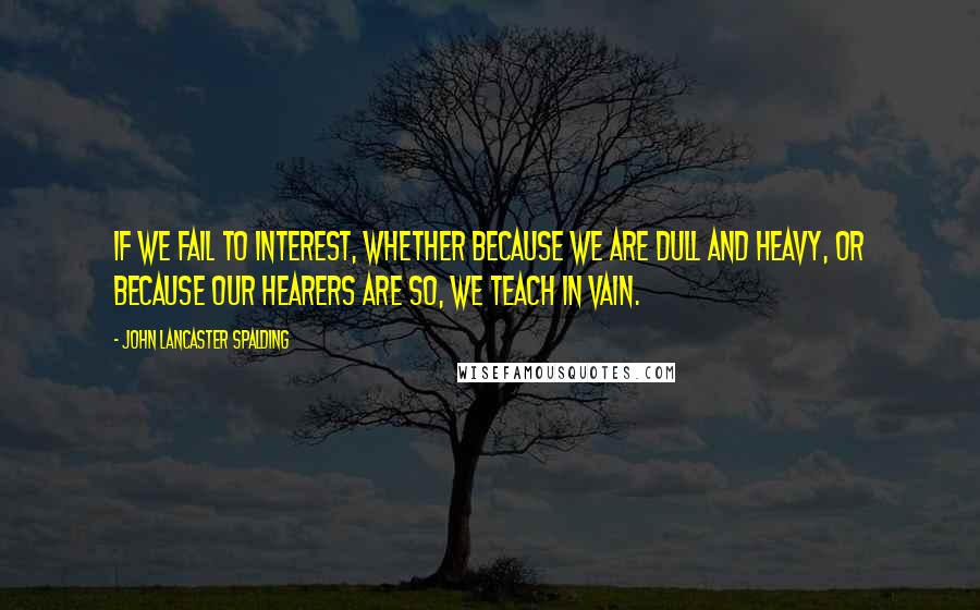 John Lancaster Spalding quotes: If we fail to interest, whether because we are dull and heavy, or because our hearers are so, we teach in vain.