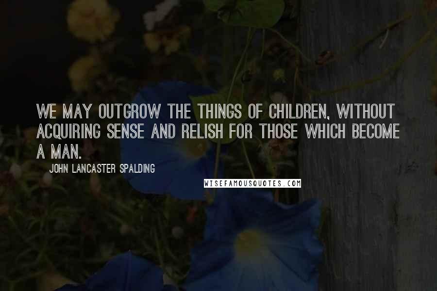 John Lancaster Spalding quotes: We may outgrow the things of children, without acquiring sense and relish for those which become a man. John Lancaster Spalding quotes: We may outgrow the things of children, without acquiring sense and relish for those which become a man.