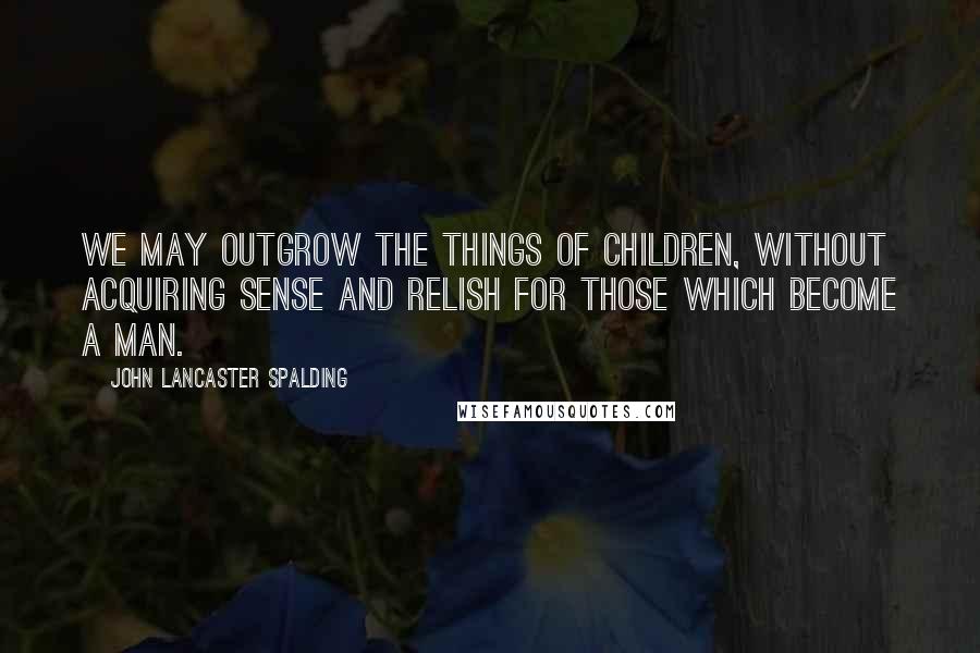 John Lancaster Spalding quotes: We may outgrow the things of children, without acquiring sense and relish for those which become a man.