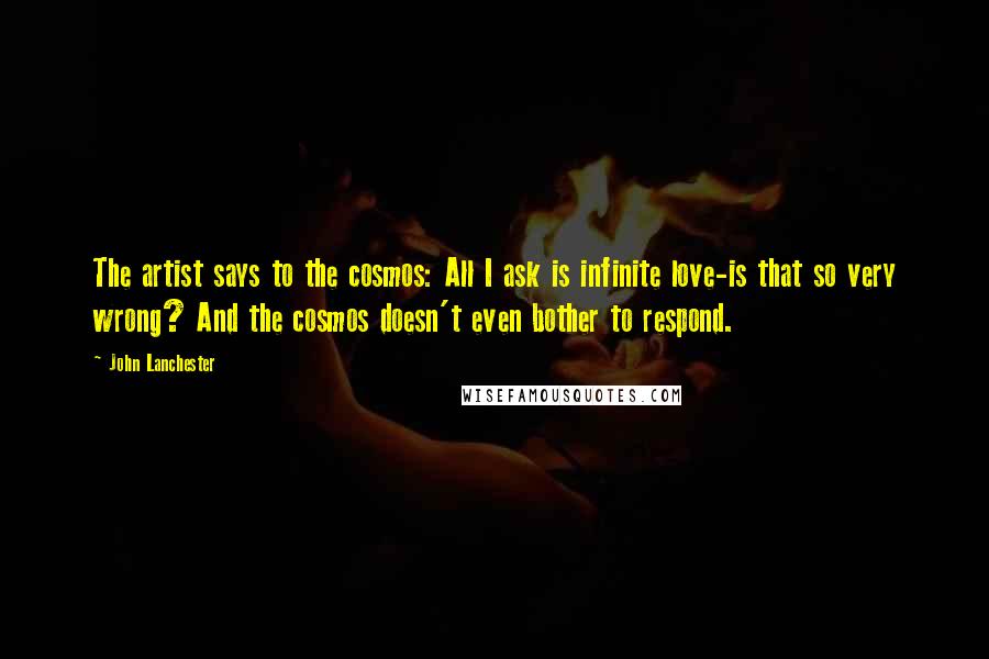 John Lanchester quotes: The artist says to the cosmos: All I ask is infinite love-is that so very wrong? And the cosmos doesn't even bother to respond.