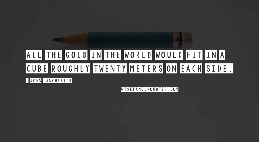 John Lanchester quotes: All the gold in the world would fit in a cube roughly twenty meters on each side.