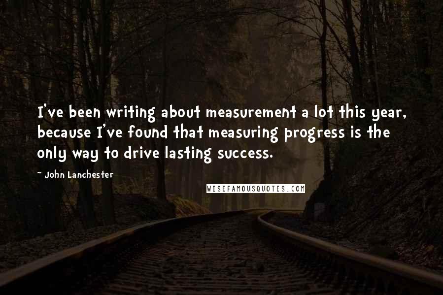 John Lanchester quotes: I've been writing about measurement a lot this year, because I've found that measuring progress is the only way to drive lasting success.