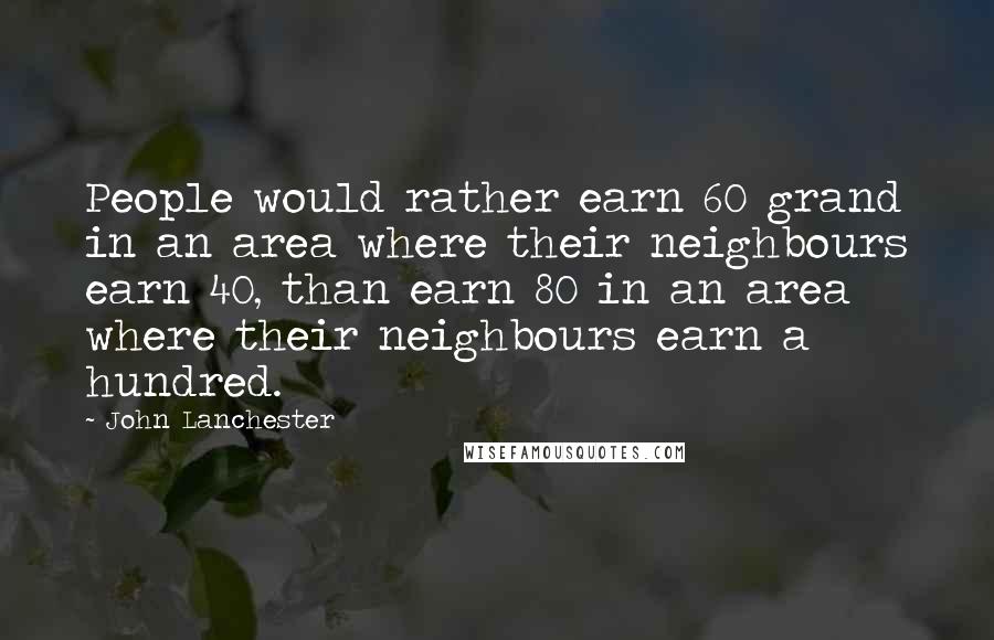 John Lanchester quotes: People would rather earn 60 grand in an area where their neighbours earn 40, than earn 80 in an area where their neighbours earn a hundred.