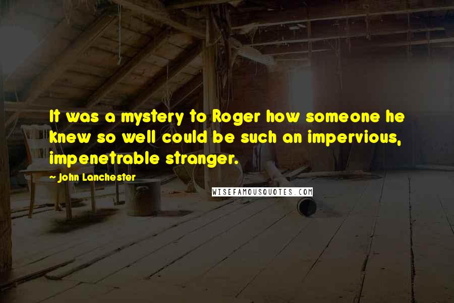 John Lanchester quotes: It was a mystery to Roger how someone he knew so well could be such an impervious, impenetrable stranger.