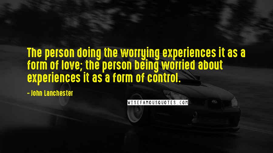 John Lanchester quotes: The person doing the worrying experiences it as a form of love; the person being worried about experiences it as a form of control.