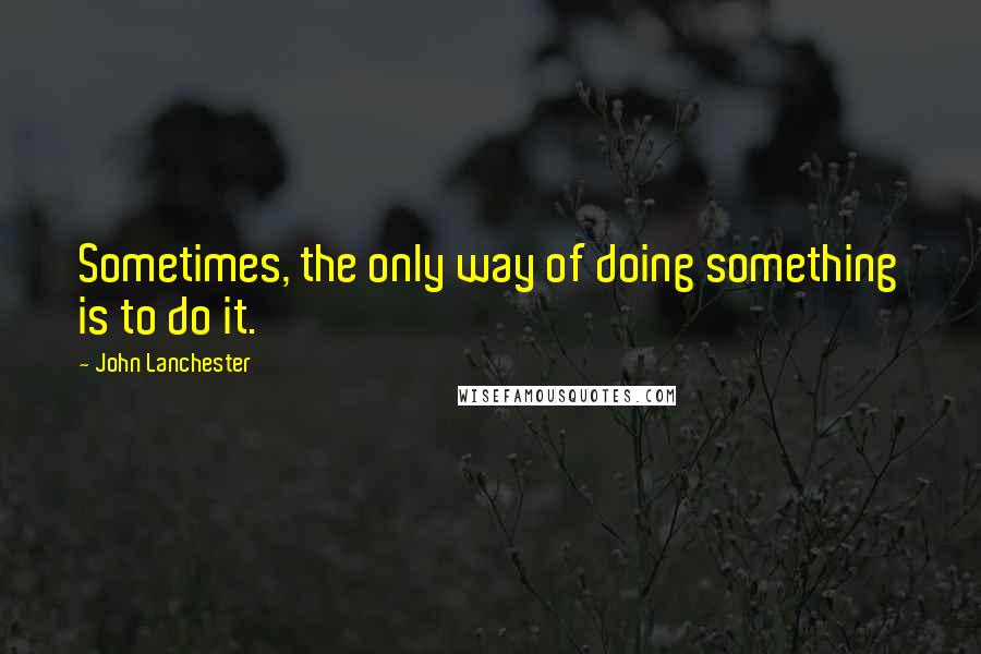 John Lanchester quotes: Sometimes, the only way of doing something is to do it.
