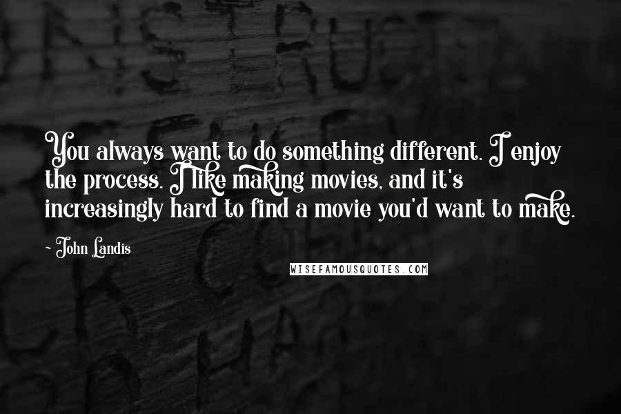 John Landis quotes: You always want to do something different. I enjoy the process. I like making movies, and it's increasingly hard to find a movie you'd want to make. John Landis quotes: You always want to do something different. I enjoy the process. I like making movies, and it's increasingly hard to find a movie you'd want to make.