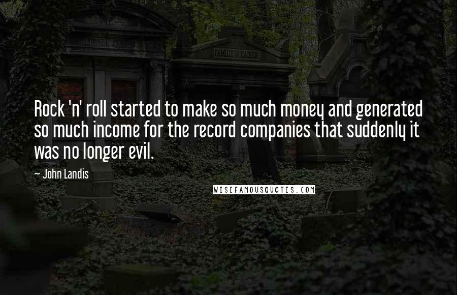 John Landis quotes: Rock 'n' roll started to make so much money and generated so much income for the record companies that suddenly it was no longer evil. John Landis quotes: Rock 'n' roll started to make so much money and generated so much income for the record companies that suddenly it was no longer evil.