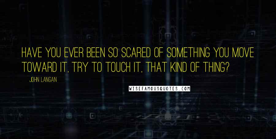 John Langan quotes: Have you ever been so scared of something you move toward it, try to touch it, that kind of thing?