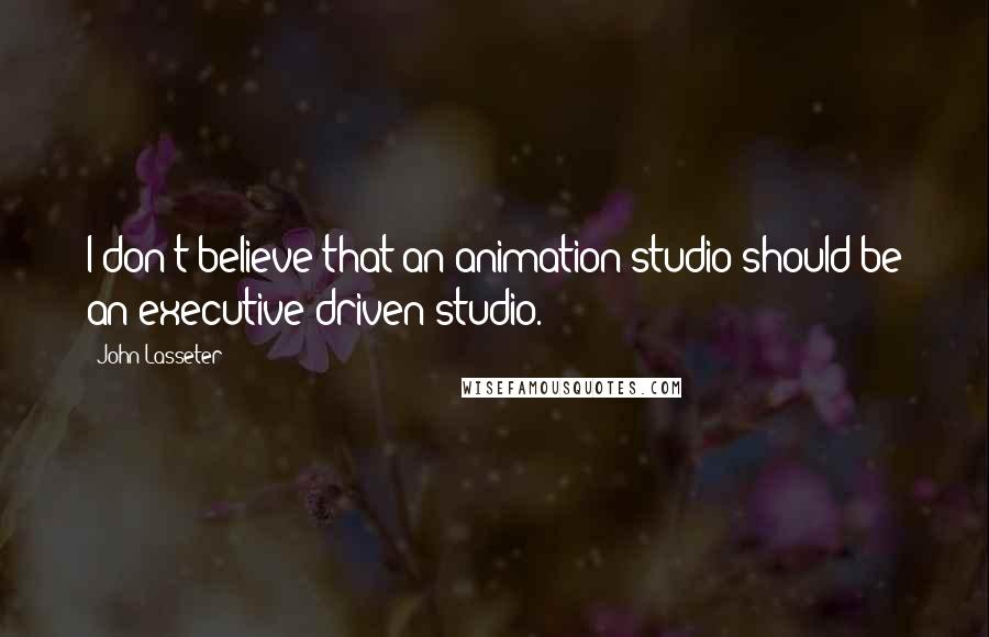 John Lasseter quotes: I don't believe that an animation studio should be an executive-driven studio.