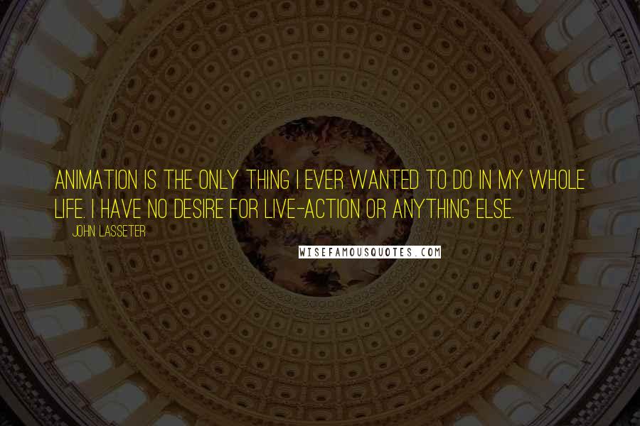 John Lasseter quotes: Animation is the only thing I ever wanted to do in my whole life. I have no desire for live-action or anything else.