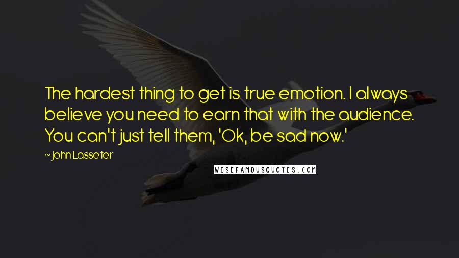 John Lasseter quotes: The hardest thing to get is true emotion. I always believe you need to earn that with the audience. You can't just tell them, 'Ok, be sad now.'