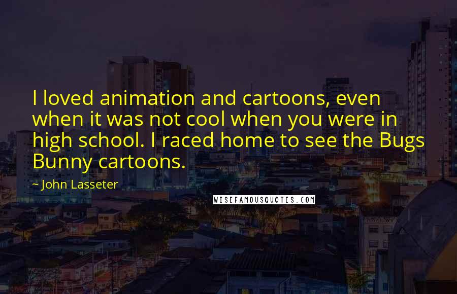 John Lasseter quotes: I loved animation and cartoons, even when it was not cool when you were in high school. I raced home to see the Bugs Bunny cartoons.