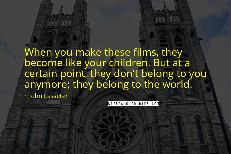 John Lasseter quotes: When you make these films, they become like your children. But at a certain point, they don't belong to you anymore; they belong to the world.