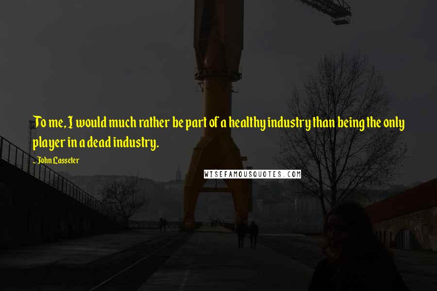 John Lasseter quotes: To me, I would much rather be part of a healthy industry than being the only player in a dead industry.