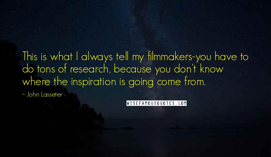 John Lasseter quotes: This is what I always tell my filmmakers-you have to do tons of research, because you don't know where the inspiration is going come from.