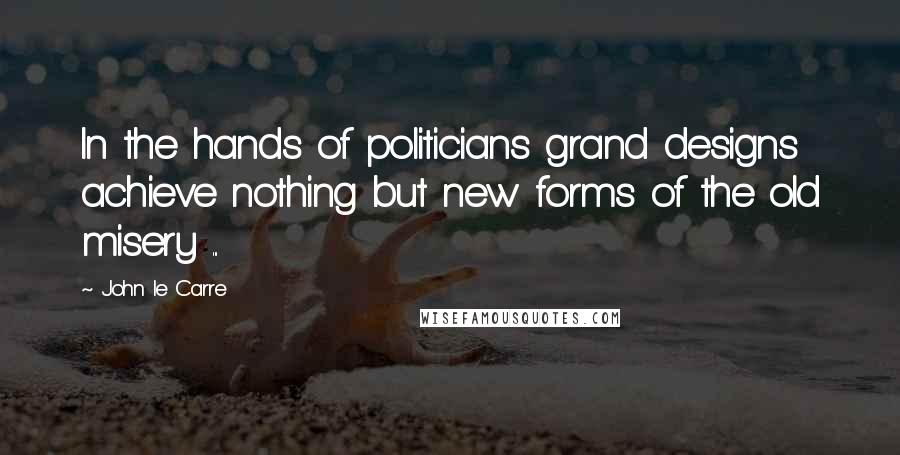 John Le Carre quotes: In the hands of politicians grand designs achieve nothing but new forms of the old misery ...