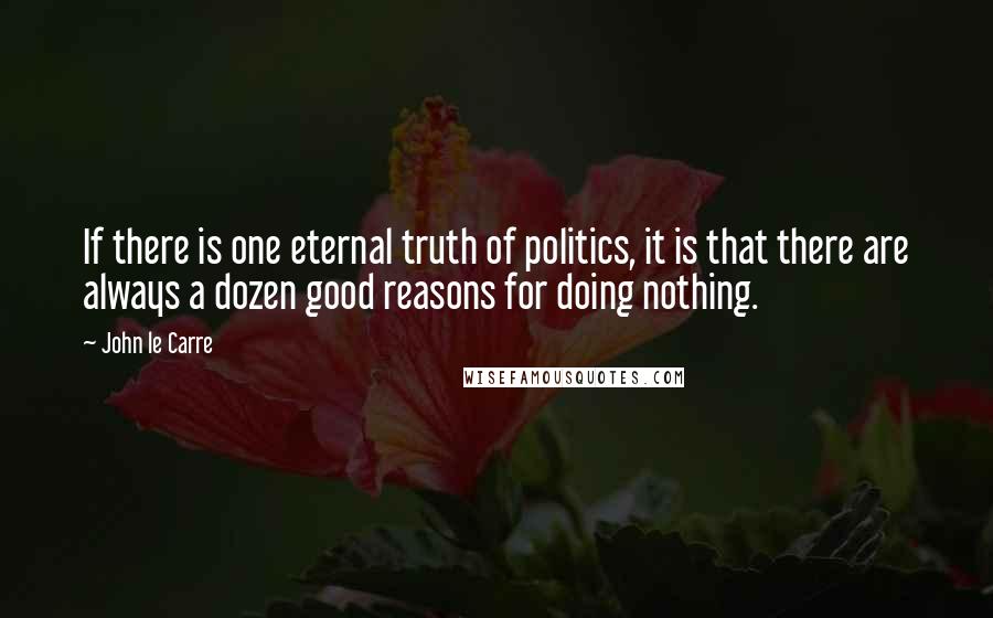 John Le Carre quotes: If there is one eternal truth of politics, it is that there are always a dozen good reasons for doing nothing.