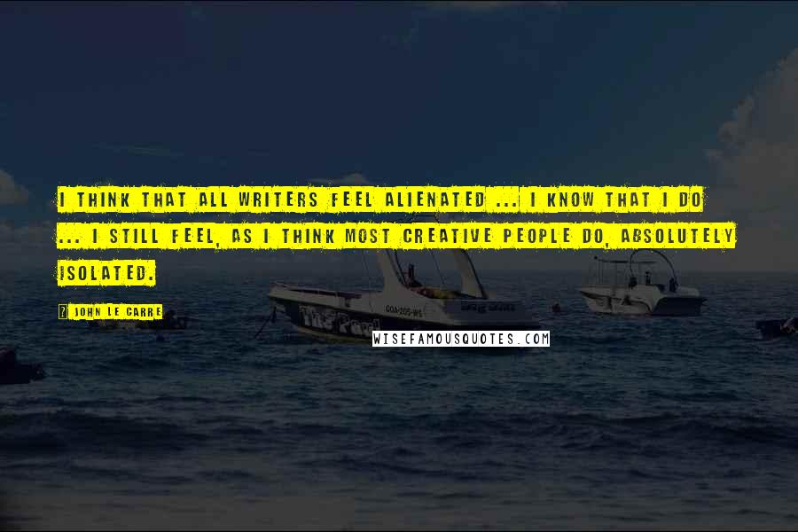 John Le Carre quotes: I think that all writers feel alienated ... I know that I do ... I still feel, as I think most creative people do, absolutely isolated.