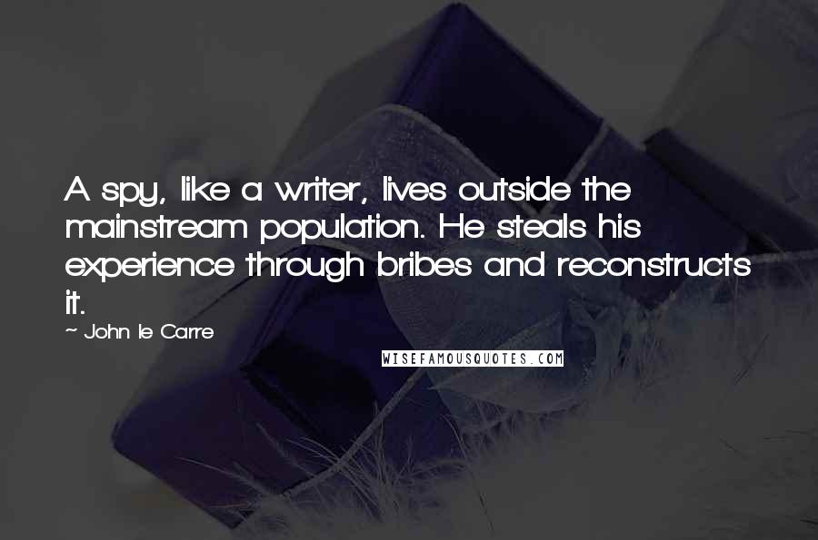 John Le Carre quotes: A spy, like a writer, lives outside the mainstream population. He steals his experience through bribes and reconstructs it.