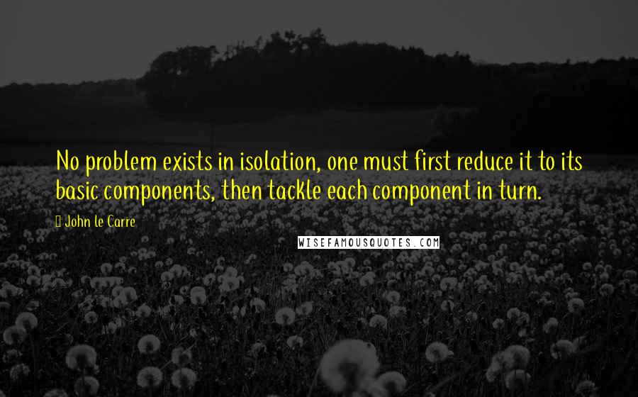 John Le Carre quotes: No problem exists in isolation, one must first reduce it to its basic components, then tackle each component in turn.