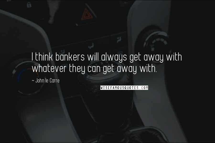 John Le Carre quotes: I think bankers will always get away with whatever they can get away with.