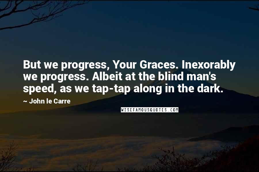 John Le Carre quotes: But we progress, Your Graces. Inexorably we progress. Albeit at the blind man's speed, as we tap-tap along in the dark.