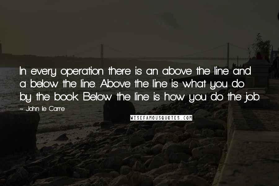 John Le Carre quotes: In every operation there is an above the line and a below the line. Above the line is what you do by the book. Below the line is how you