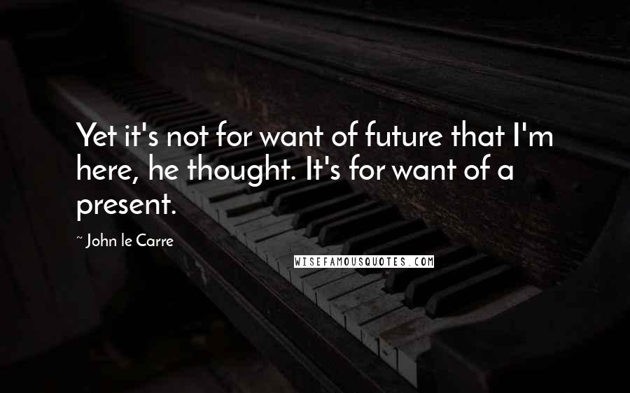 John Le Carre quotes: Yet it's not for want of future that I'm here, he thought. It's for want of a present.