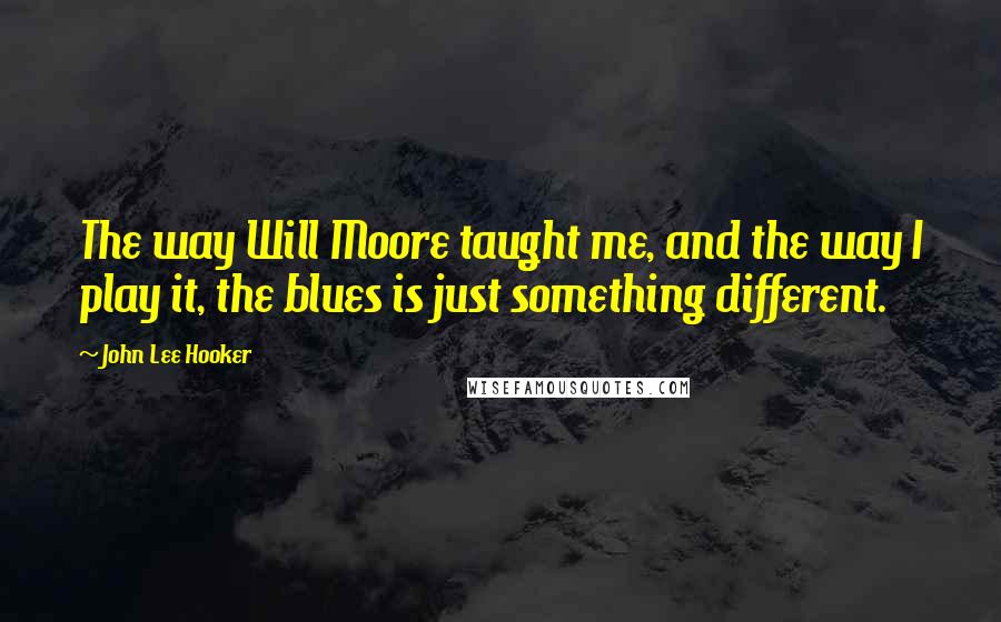 John Lee Hooker quotes: The way Will Moore taught me, and the way I play it, the blues is just something different.