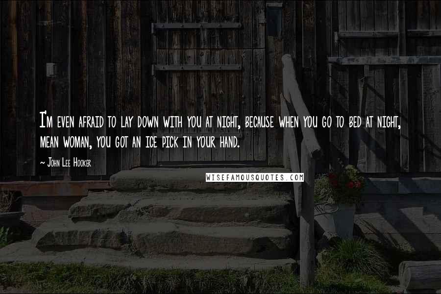 John Lee Hooker quotes: I'm even afraid to lay down with you at night, because when you go to bed at night, mean woman, you got an ice pick in your hand.