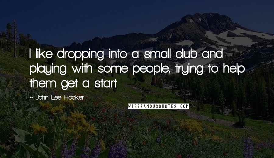 John Lee Hooker quotes: I like dropping into a small club and playing with some people, trying to help them get a start.