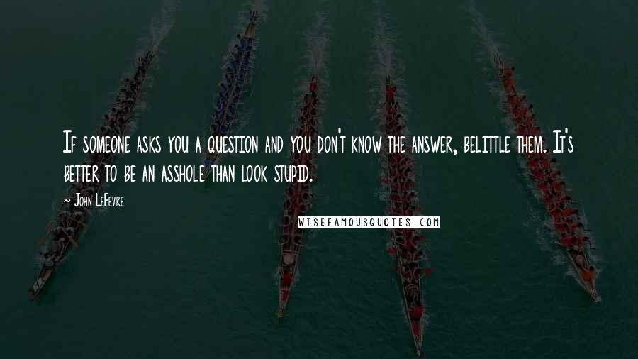 John LeFevre quotes: If someone asks you a question and you don't know the answer, belittle them. It's better to be an asshole than look stupid.