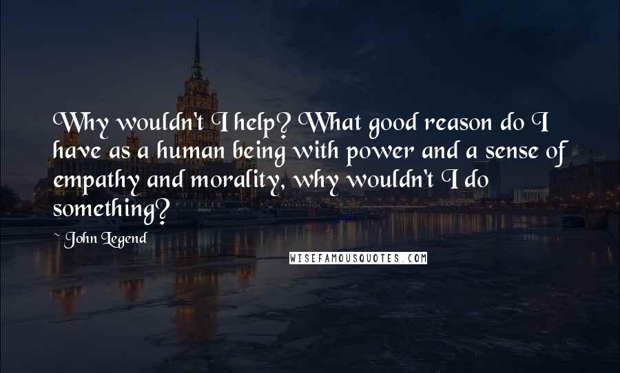 John Legend quotes: Why wouldn't I help? What good reason do I have as a human being with power and a sense of empathy and morality, why wouldn't I do something?