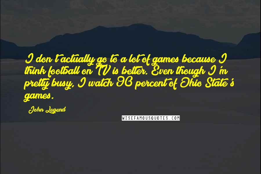 John Legend quotes: I don't actually go to a lot of games because I think football on TV is better. Even though I'm pretty busy, I watch 90 percent of Ohio State's games.