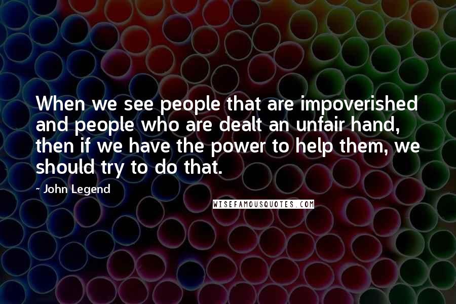 John Legend quotes: When we see people that are impoverished and people who are dealt an unfair hand, then if we have the power to help them, we should try to do that.