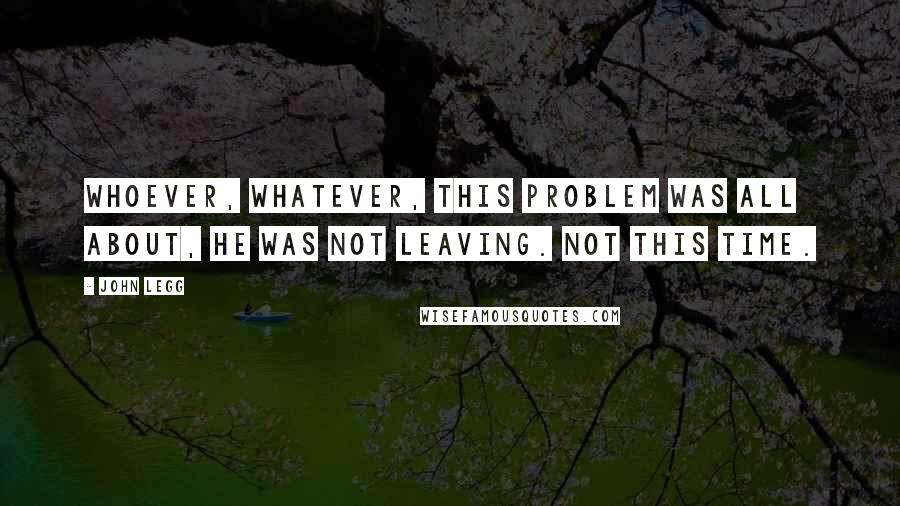 John Legg quotes: Whoever, whatever, this problem was all about, he was not leaving. Not this time.