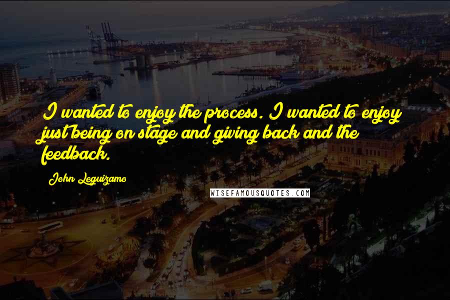 John Leguizamo quotes: I wanted to enjoy the process. I wanted to enjoy just being on stage and giving back and the feedback.