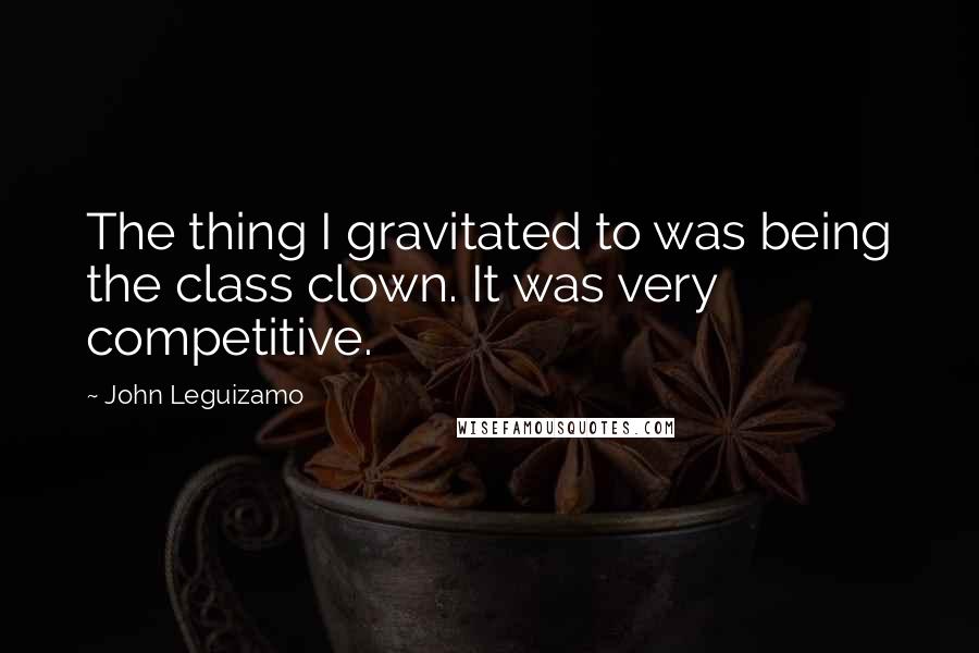 John Leguizamo quotes: The thing I gravitated to was being the class clown. It was very competitive.