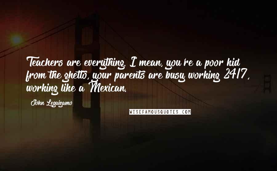 John Leguizamo quotes: Teachers are everything. I mean, you're a poor kid from the ghetto, your parents are busy working 24/7, working like a Mexican.