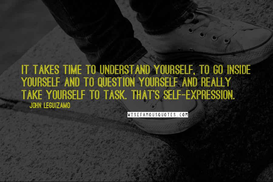 John Leguizamo quotes: It takes time to understand yourself, to go inside yourself and to question yourself and really take yourself to task. That's self-expression.