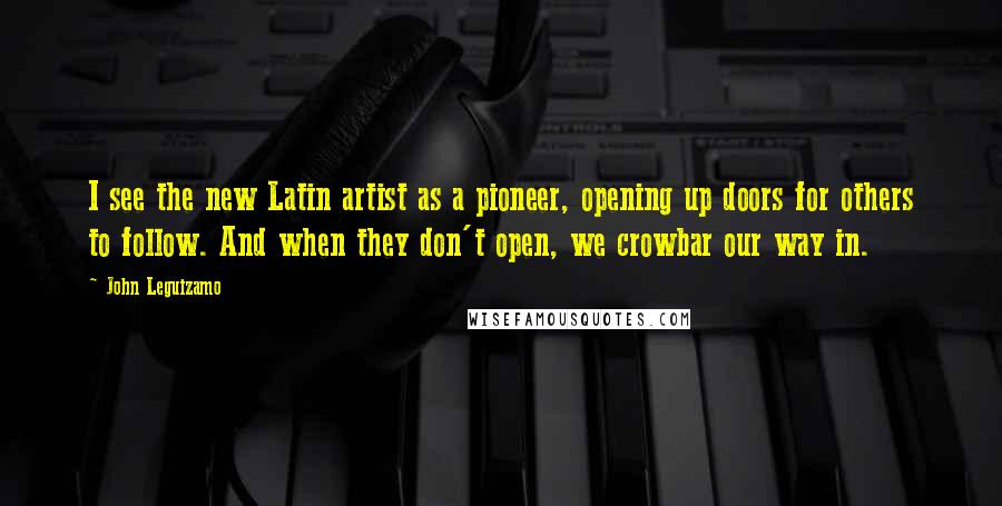 John Leguizamo quotes: I see the new Latin artist as a pioneer, opening up doors for others to follow. And when they don't open, we crowbar our way in.