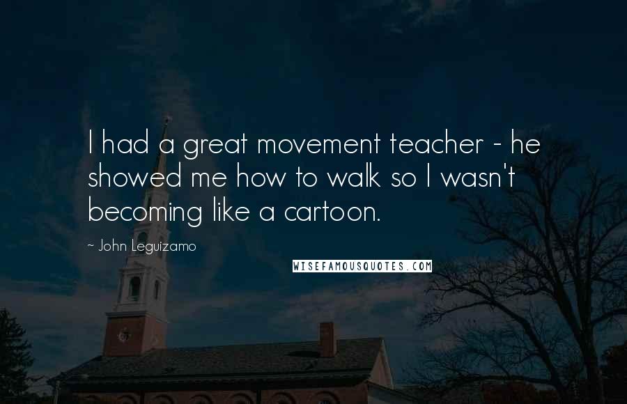 John Leguizamo quotes: I had a great movement teacher - he showed me how to walk so I wasn't becoming like a cartoon.
