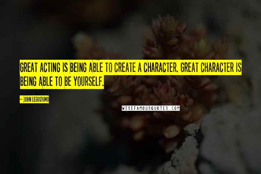 John Leguizamo quotes: Great acting is being able to create a character. Great character is being able to be yourself.