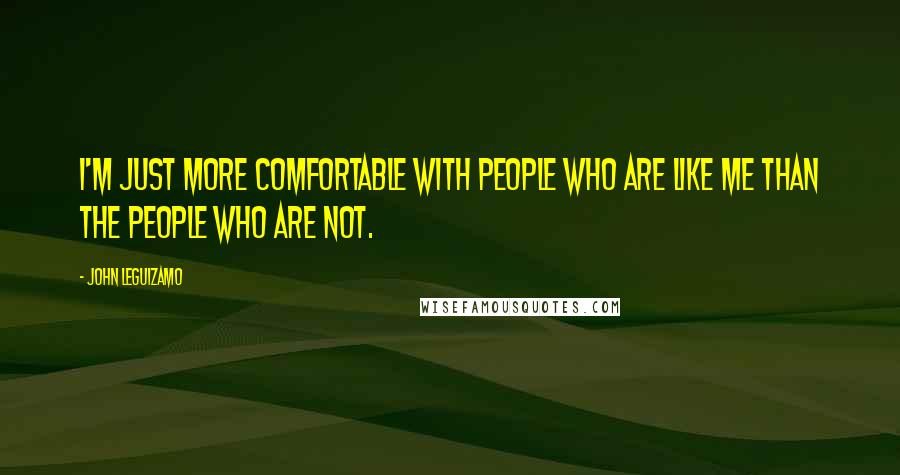John Leguizamo quotes: I'm just more comfortable with people who are like me than the people who are not.