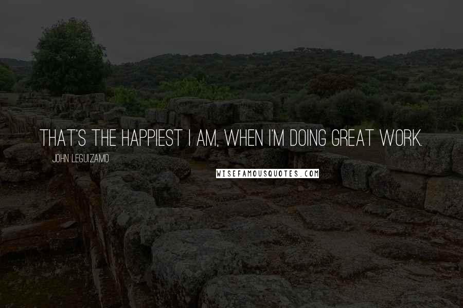 John Leguizamo quotes: That's the happiest I am, when I'm doing great work.