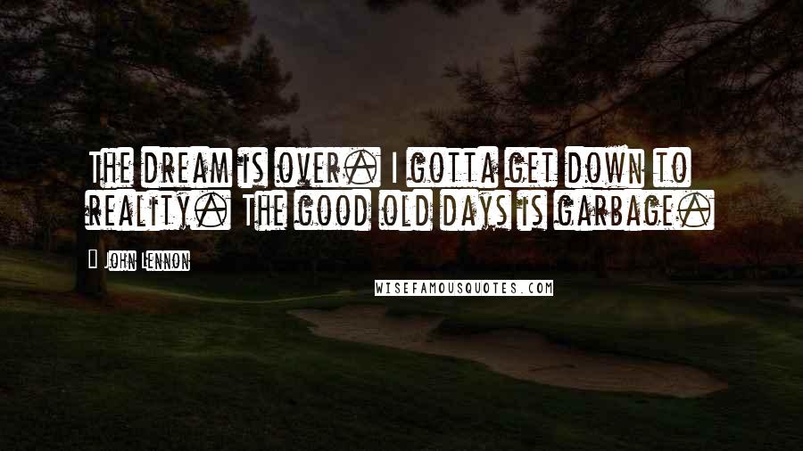 John Lennon quotes: The dream is over. I gotta get down to reality. The good old days is garbage.