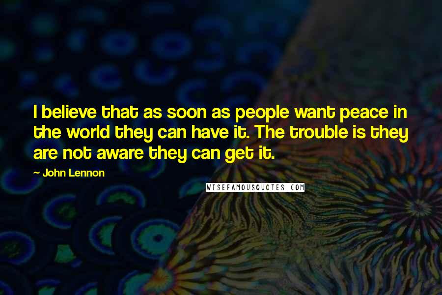 John Lennon quotes: I believe that as soon as people want peace in the world they can have it. The trouble is they are not aware they can get it.