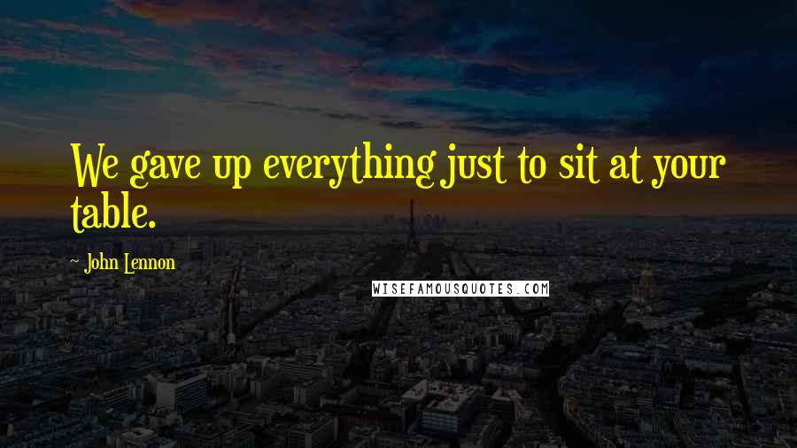 John Lennon quotes: We gave up everything just to sit at your table.